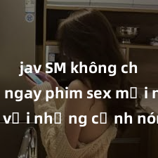 jav SM không che Xem ngay phim sex mới nhất với những cảnh nóng hổi không thể bỏ lỡ! Cơ hội tận hưởng những khoảnh khắc đầy kích thích ngay hôm nay!