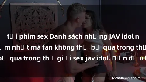 tải phim sex Danh sách những JAV idol nổi tiếng và gợi cảm nhất mà fan không thể bỏ qua trong thế giới sex jav idol. Dẫn đầu là ai?