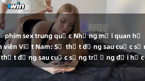 phim sex trung quốc Những mối quan hệ tình dục của sinh viên Việt Nam: Sự thật đằng sau cuộc sống trường đại học