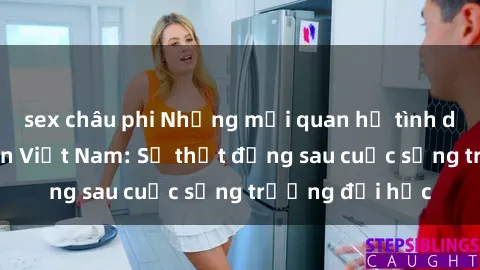 sex châu phi Những mối quan hệ tình dục của sinh viên Việt Nam: Sự thật đằng sau cuộc sống trường đại học