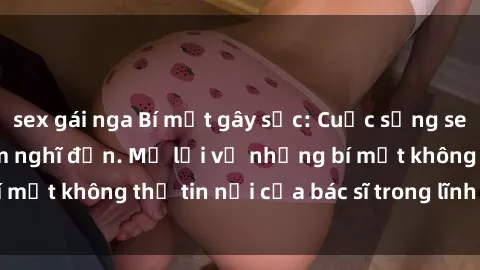 sex gái nga Bí mật gây sốc: Cuộc sống sex bác sĩ không ai dám nghĩ đến. Mở lời về những bí mật không thể tin nổi của bác sĩ trong lĩnh vực y khoa.