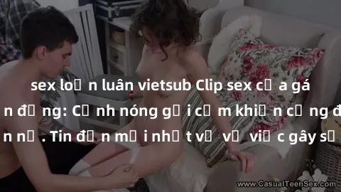 sex loạn luân vietsub Clip sex của gái Việt bị lộ gây chấn động: Cảnh nóng gợi cảm khiến cộng đồng mạng phẫn nộ. Tin đồn mới nhất về vụ việc gây sốc này đều thu hút sự chú ý của dư luận.