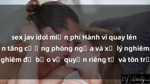 sex jav idol miễn phí Hành vi quay lén sex gây tranh cãi: Cần tăng cường phòng ngừa và xử lý nghiêm để bảo vệ quyền riêng tư và tôn trọng người khác.