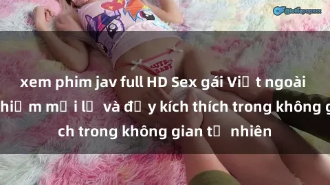 xem phim jav full HD Sex gái Việt ngoài trời: Trải nghiệm mới lạ và đầy kích thích trong không gian tự nhiên