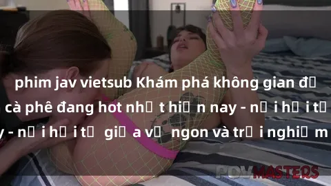 phim jav vietsub Khám phá không gian độc đáo tại sex quán cà phê đang hot nhất hiện nay - nơi hội tụ giữa vị ngon và trải nghiệm độc đáo.