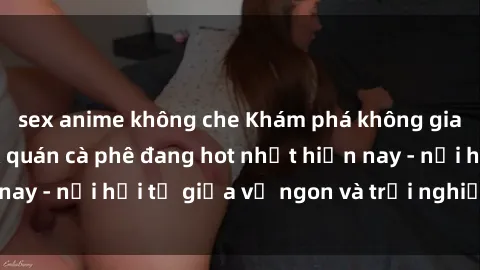sex anime không che Khám phá không gian độc đáo tại sex quán cà phê đang hot nhất hiện nay - nơi hội tụ giữa vị ngon và trải nghiệm độc đáo.