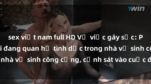 sex việt nam full HD Vụ việc gây sốc: Phát hiện hai người đang quan hệ tình dục trong nhà vệ sinh công cộng, cảnh sát vào cuộc điều tra