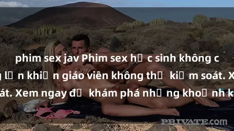 phim sex jav Phim sex học sinh không che: Học sinh nứng lồn khiến giáo viên không thể kiểm soát. Xem ngay để khám phá những khoảnh khắc đầy kích thích!