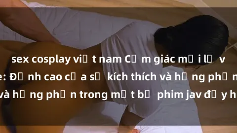 sex cosplay việt nam Cảm giác mới lạ với sex JAV bukkake: Đỉnh cao của sự kích thích và hưng phấn trong một bộ phim jav đầy hấp dẫn.