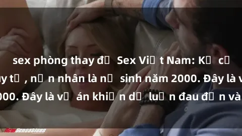 sex phòng thay đồ Sex Việt Nam: Kẻ cưỡng hiếp bị truy tố, nạn nhân là nữ sinh năm 2000. Đây là vụ án khiến dư luận đau đớn và phẫn nộ.