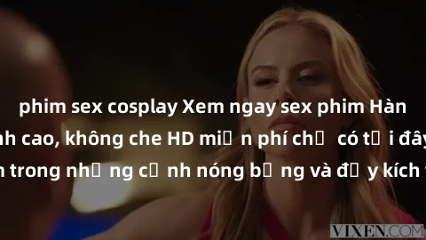 phim sex cosplay Xem ngay sex phim Hàn Quốc vietsub đỉnh cao, không che HD miễn phí chỉ có tại đây! Đắm chìm trong những cảnh nóng bỏng và đầy kích thích với các diễn viên hàng đầu.
