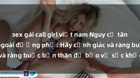 sex gái call girl việt nam Nguy cơ tăng cao về tình dục ngoài đường phố: Hãy cảnh giác và ràng buộc bản thân để bảo vệ sức khỏe và an toàn