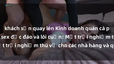 khách sạn quay lén Kinh doanh quán cà phê với không gian sex độc đáo và lôi cuốn: Một trải nghiệm thú vị cho các nhà hàng và quán bar