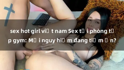 sex hot girl việt nam Sex tại phòng tập gym: Mối nguy hiểm đang tiềm ẩn?