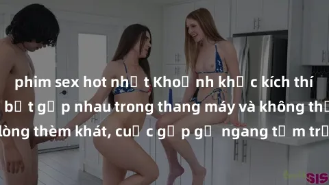 phim sex hot nhất Khoảnh khắc kích thích: Khi hai người bắt gặp nhau trong thang máy và không thể kiểm soát lòng thèm khát, cuộc gặp gỡ ngang tầm trở nên nóng bỏng và đầy kích thích.