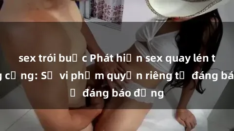 sex trói buộc Phát hiện sex quay lén tại công cộng: Sự vi phạm quyền riêng tư đáng báo động
