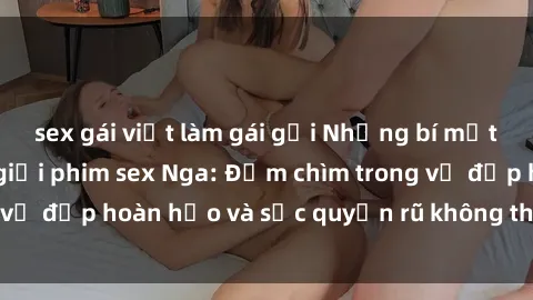 sex gái việt làm gái gọi Những bí mật gợi cảm từ thế giới phim sex Nga: Đắm chìm trong vẻ đẹp hoàn hảo và sức quyến rũ không thể cưỡng lại