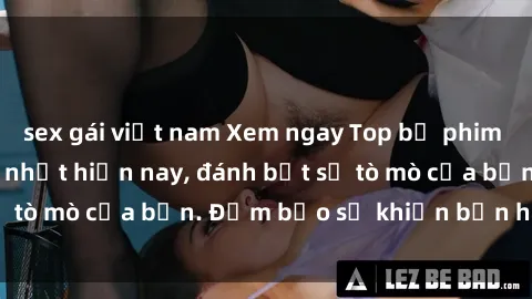 sex gái việt nam Xem ngay Top bộ phim sex Trung Quốc hot nhất hiện nay, đánh bật sự tò mò của bạn. Đảm bảo sẽ khiến bạn hài lòng!