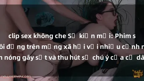 clip sex không che Sự kiện mới: Phim sex Hàn Quốc gây sôi động trên mạng xã hội với nhiều cảnh nóng gây sốt và thu hút sự chú ý của cư dân mạng. Xem ngay!