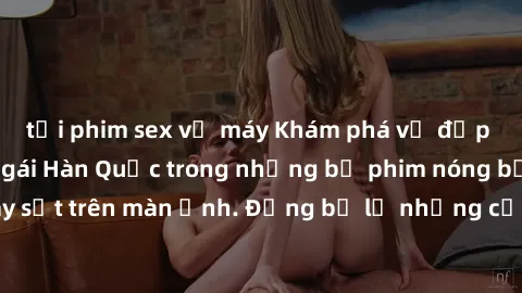 tải phim sex về máy Khám phá vẻ đẹp gợi cảm của sex gái Hàn Quốc trong những bộ phim nóng bỏng đang gây sốt trên màn ảnh. Đừng bỏ lỡ những cảnh quay đầy gợi cảm và cuốn hút!