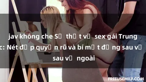 jav không che Sự thật về sex gái Trung Quốc: Nét đẹp quyến rũ và bí mật đằng sau vẻ ngoài