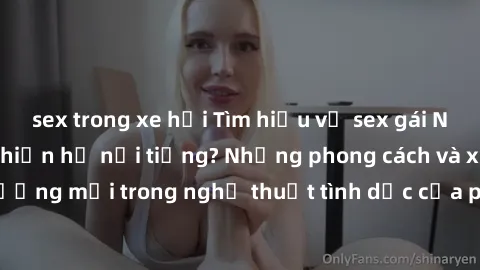sex trong xe hơi Tìm hiểu về sex gái Nhật Bản - Điều gì khiến họ nổi tiếng? Những phong cách và xu hướng mới trong nghệ thuật tình dục của phụ nữ xứ sở hoa anh đào.