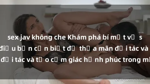 sex jav không che Khám phá bí mật về sex gái Nga: Những điều bạn cần biết để thỏa mãn đối tác và tạo cảm giác hạnh phúc trong mỗi màn yêu