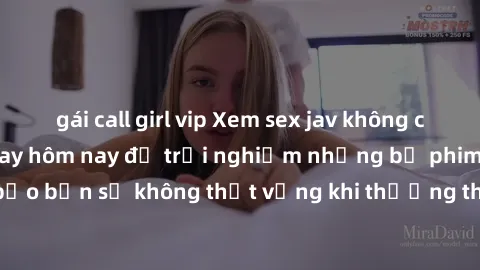 gái call girl vip Xem sex jav không che cực hấp dẫn ngay hôm nay để trải nghiệm những bộ phim  đỉnh cao! Đảm bảo bạn sẽ không thất vọng khi thưởng thức những cảnh quay nóng bỏng không che.
