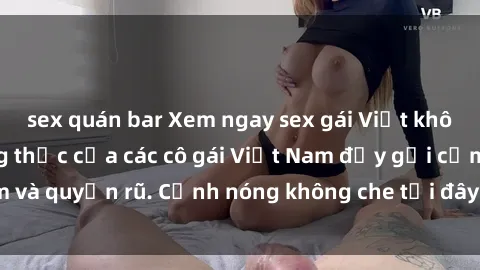sex quán bar Xem ngay sex gái Việt không che - Cuộc sống thực của các cô gái Việt Nam đầy gợi cảm và quyến rũ. Cảnh nóng không che tại đây đủ làm bạn mãn nhãn.