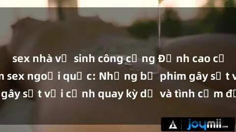 sex nhà vệ sinh công cộng Đỉnh cao của nghệ thuật phim sex ngoại quốc: Những bộ phim gây sốt với cảnh quay kỳ dị và tình cảm đầy quyến rũ