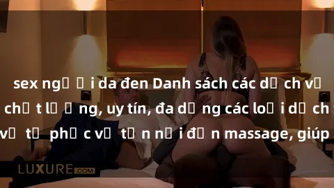 sex người da đen Danh sách các dịch vụ gái gọi Việt Nam chất lượng, uy tín, đa dạng các loại dịch vụ từ phục vụ tận nơi đến massage, giúp bạn tìm kiếm dễ dàng.