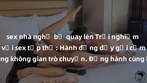 sex nhà nghỉ bị quay lén Trải nghiệm khoái cảm mới lạ với sex tập thể: Hành động đầy gợi cảm và mãnh liệt trong không gian trò chuyện. Đồng hành cùng bạn trên con đường khám phá tình yêu đa chiều.