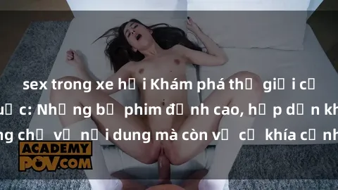 sex trong xe hơi Khám phá thế giới của phim sex ngoại quốc: Những bộ phim đỉnh cao, hấp dẫn không chỉ về nội dung mà còn về cả khía cạnh sản xuất và diễn xuất.