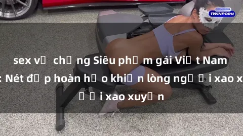 sex vợ chồng Siêu phẩm gái Việt Nam nude: Nét đẹp hoàn hảo khiến lòng người xao xuyến