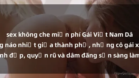 sex không che miễn phí Gái Việt Nam Dâm Đãng: Cuộc sống náo nhiệt giữa thành phố, những cô gái xinh đẹp, quyến rũ và dâm đãng sẵn sàng làm hài lòng mọi người.