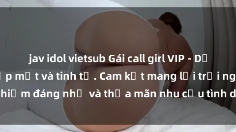 jav idol vietsub Gái call girl VIP - Dịch vụ đẳng cấp, đẹp mắt và tinh tế. Cam kết mang lại trải nghiệm đáng nhớ và thỏa mãn nhu cầu tình dục của mọi quý ông.