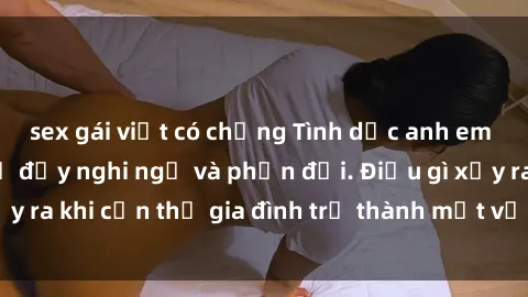 sex gái việt có chồng Tình dục anh em ruột: Mối quan hệ đầy nghi ngờ và phản đối. Điều gì xảy ra khi cận thị gia đình trở thành một vấn đề đối diện?