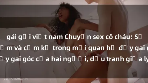 gái gọi việt nam Chuyện sex cô cháu: Sự đan xen giữa tình cảm và cấm kỵ trong mối quan hệ đầy gai góc của hai người, đấu tranh giữa lý trí và cảm xúc.