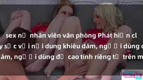 sex nữ nhân viên văn phòng Phát hiện clip sex quay lén gây sốc với nội dung khiêu dâm, người dùng đề cao tính riêng tư trên mạng