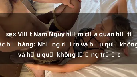 sex Việt Nam Nguy hiểm của quan hệ tình dục giữa các họ hàng: Những rủi ro và hậu quả không lường trước