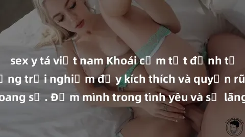 sex y tá việt nam Khoái cảm tột đỉnh tại sex bãi biển: Những trải nghiệm đầy kích thích và quyến rũ tại bãi biển hoang sơ. Đắm mình trong tình yêu và sự lãng mạn giữa sóng biển và cát trắng.