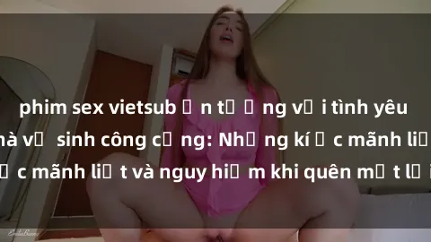 phim sex vietsub Ấn tượng với tình yêu bí mật trong sex nhà vệ sinh công cộng: Những kí ức mãnh liệt và nguy hiểm khi quên mất lời cảnh báo
