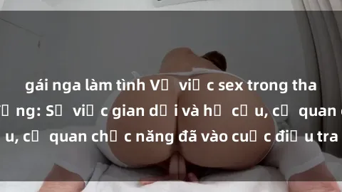 gái nga làm tình Vụ việc sex trong thang máy gây chấn động: Sự việc gian dối và hư cấu, cơ quan chức năng đã vào cuộc điều tra kịp thời