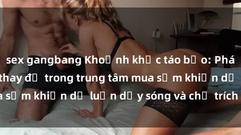 sex gangbang Khoảnh khắc táo bạo: Phát hiện sex phòng thay đồ trong trung tâm mua sắm khiến dư luận dậy sóng và chỉ trích gay gắt