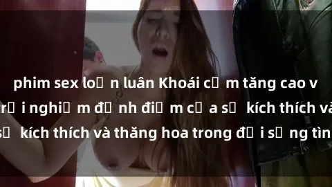phim sex loạn luân Khoái cảm tăng cao với sex  Việt Nam, trải nghiệm đỉnh điểm của sự kích thích và thăng hoa trong đời sống tình dục