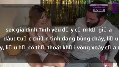 sex gia đình Tình yêu đầy cấm kỵ giữa anh chồng và chị dâu: Cuộc chiến tình đang bùng cháy, liệu họ có thể thoát khỏi vòng xoáy của đam mê không?