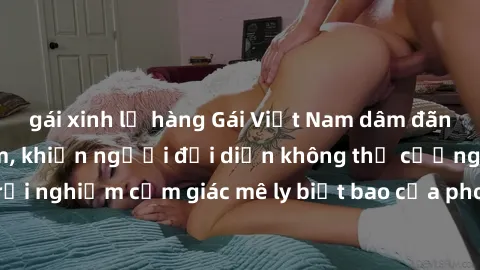 gái xinh lộ hàng Gái Việt Nam dâm đãng làm tình say đắm, khiến người đối diện không thể cưỡng lại được. Hãy trải nghiệm cảm giác mê ly biết bao của phong cách yêu đương đậm chất dân tộc!