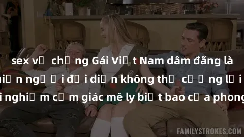 sex vợ chồng Gái Việt Nam dâm đãng làm tình say đắm, khiến người đối diện không thể cưỡng lại được. Hãy trải nghiệm cảm giác mê ly biết bao của phong cách yêu đương đậm chất dân tộc!