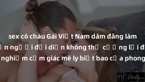 sex cô cháu Gái Việt Nam dâm đãng làm tình say đắm, khiến người đối diện không thể cưỡng lại được. Hãy trải nghiệm cảm giác mê ly biết bao của phong cách yêu đương đậm chất dân tộc!
