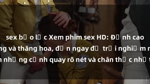 sex bạo lực Xem phim sex HD: Đỉnh cao của sự sung sướng và thăng hoa, đến ngay để trải nghiệm những cảnh quay rõ nét và chân thực nhất. Hãy cùng khám phá!